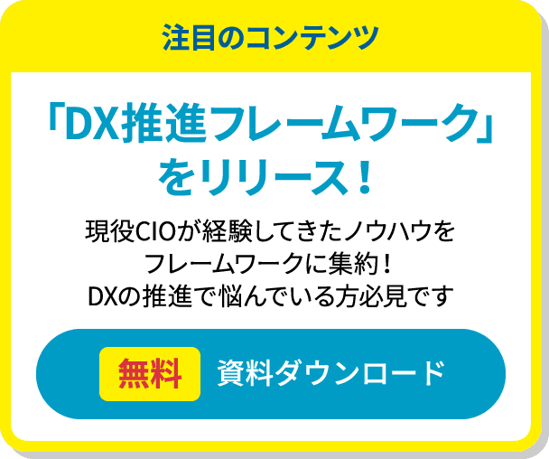 注目のコンテンツ　「DX推進フレームワーク」をリリース！　現役CIOが経験してきたノウハウをフレームワークに集約！　DXの推進で悩んでいる方必見です　無料 資料ダウンロード